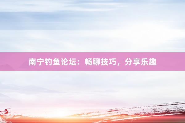 南宁钓鱼论坛：畅聊技巧，分享乐趣